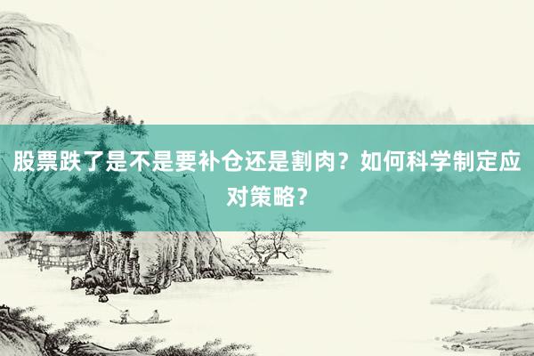 股票跌了是不是要补仓还是割肉？如何科学制定应对策略？