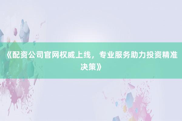 《配资公司官网权威上线，专业服务助力投资精准决策》