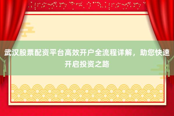 武汉股票配资平台高效开户全流程详解，助您快速开启投资之路