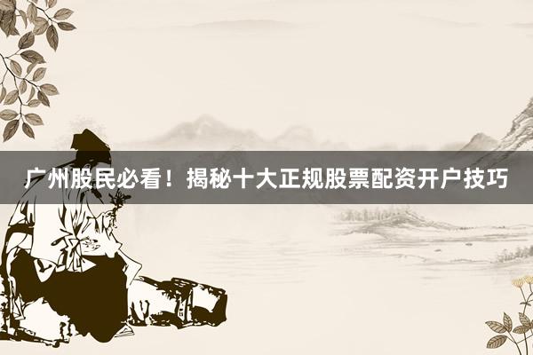 广州股民必看！揭秘十大正规股票配资开户技巧