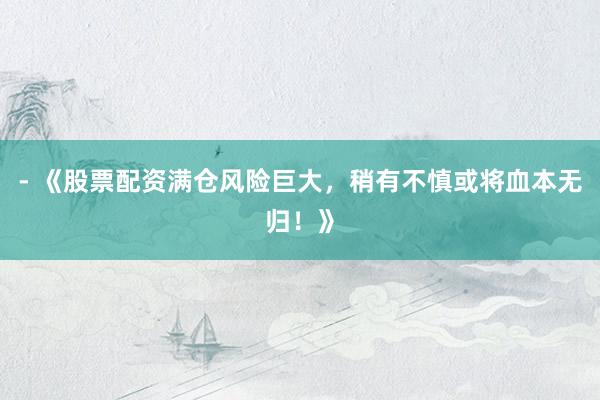 - 《股票配资满仓风险巨大，稍有不慎或将血本无归！》