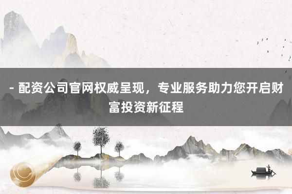 - 配资公司官网权威呈现，专业服务助力您开启财富投资新征程