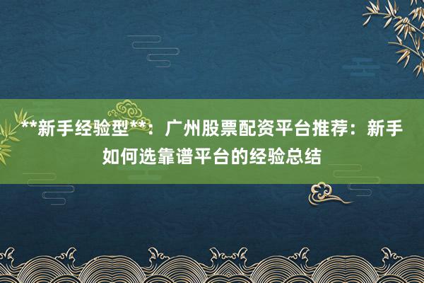 **新手经验型**：广州股票配资平台推荐：新手如何选靠谱平台的经验总结