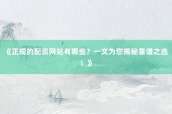 《正规的配资网站有哪些？一文为您揭秘靠谱之选！》