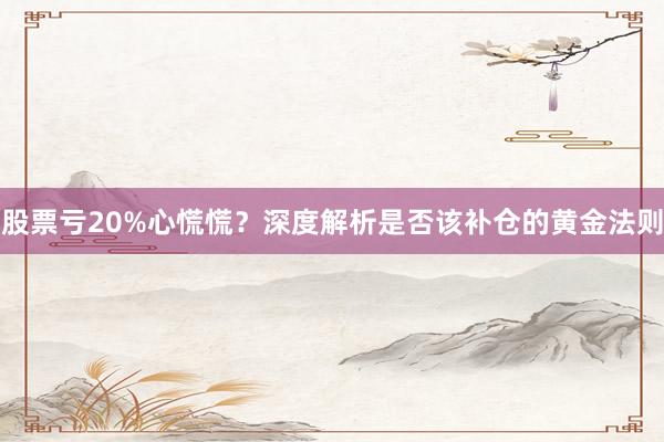 股票亏20%心慌慌？深度解析是否该补仓的黄金法则