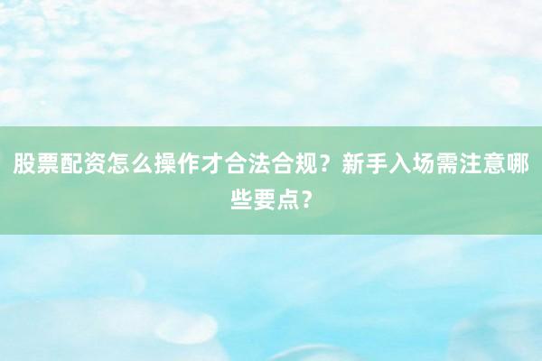 股票配资怎么操作才合法合规？新手入场需注意哪些要点？