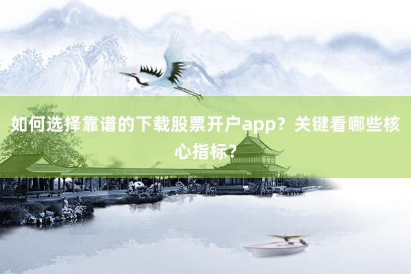 如何选择靠谱的下载股票开户app？关键看哪些核心指标？