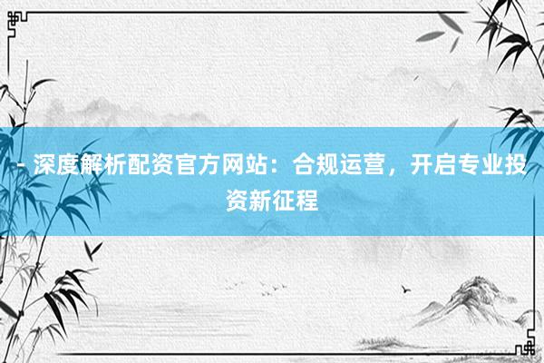 - 深度解析配资官方网站：合规运营，开启专业投资新征程