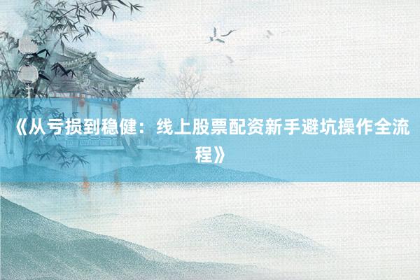 《从亏损到稳健：线上股票配资新手避坑操作全流程》