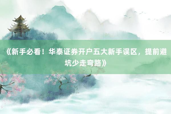 《新手必看！华泰证券开户五大新手误区，提前避坑少走弯路》