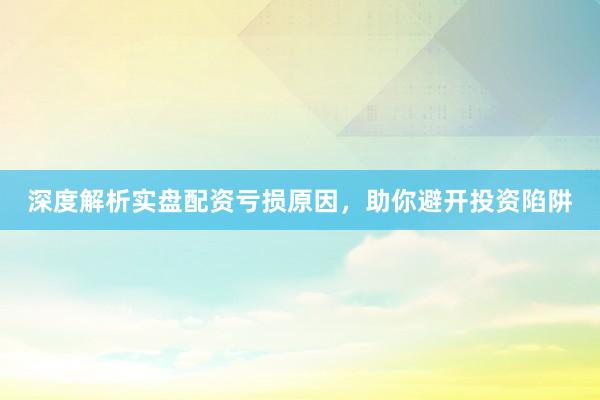 深度解析实盘配资亏损原因,助你避开投资陷阱