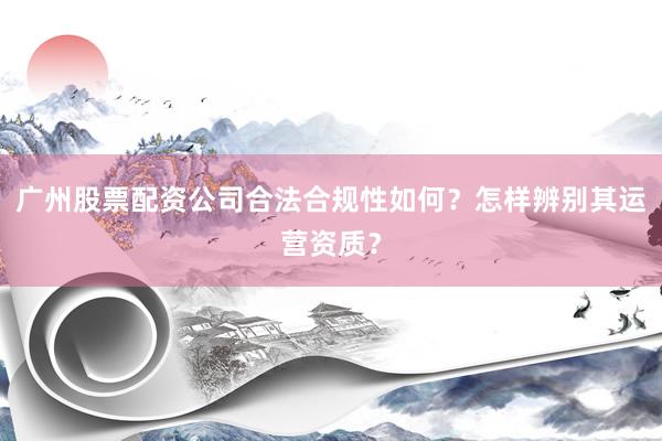广州股票配资公司合法合规性如何？怎样辨别其运营资质？