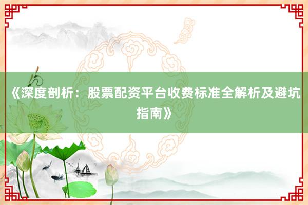 《深度剖析：股票配资平台收费标准全解析及避坑指南》