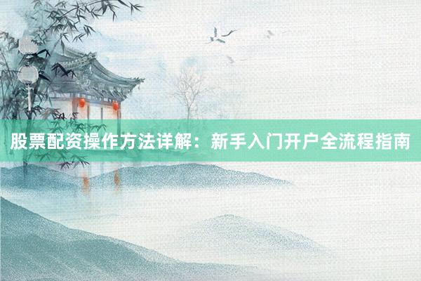 股票配资操作方法详解：新手入门开户全流程指南