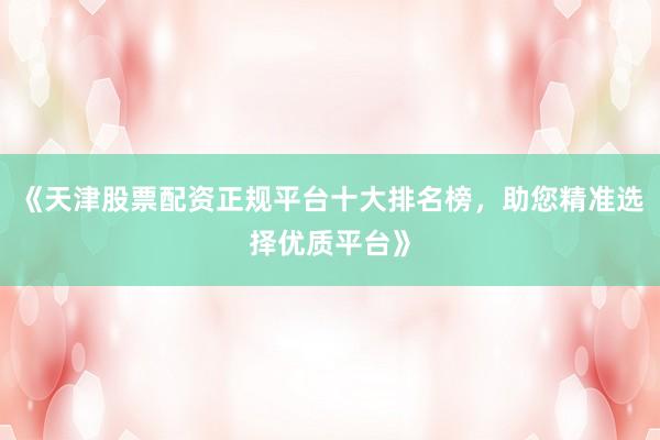 《天津股票配资正规平台十大排名榜，助您精准选择优质平台》