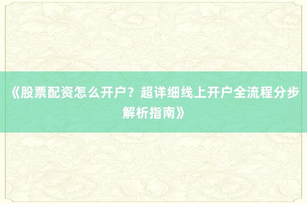 《股票配资怎么开户？超详细线上开户全流程分步解析指南》