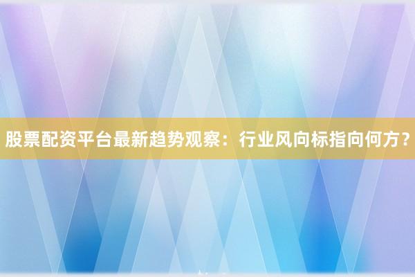 股票配资平台最新趋势观察：行业风向标指向何方？