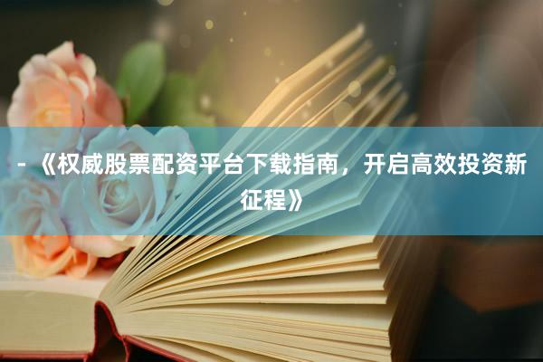 - 《权威股票配资平台下载指南，开启高效投资新征程》