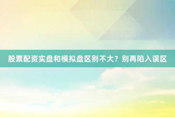 股票配资实盘和模拟盘区别不大?别再陷入误区