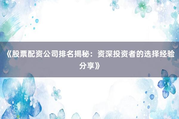 《股票配资公司排名揭秘:资深投资者的选择经验分享》
