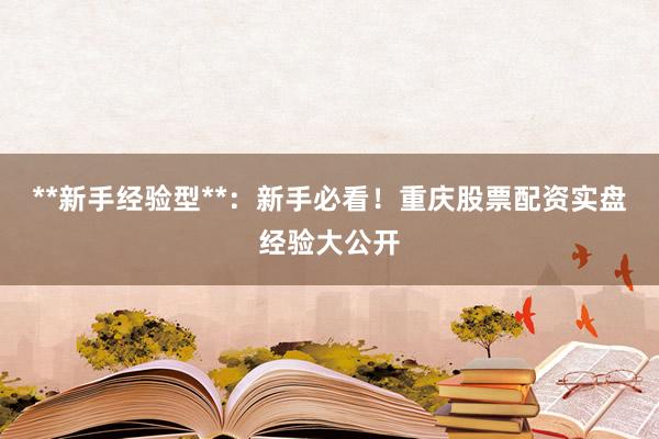 **新手经验型**:新手必看!重庆股票配资实盘经验大公开