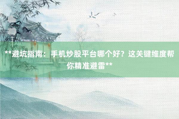 **避坑指南:手机炒股平台哪个好?这关键维度帮你精准避雷**