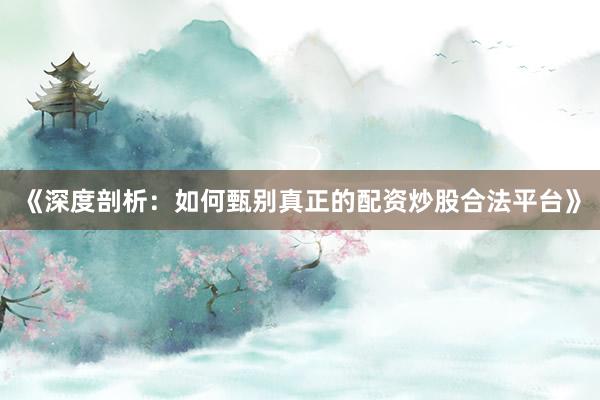 《深度剖析:如何甄别真正的配资炒股合法平台》
