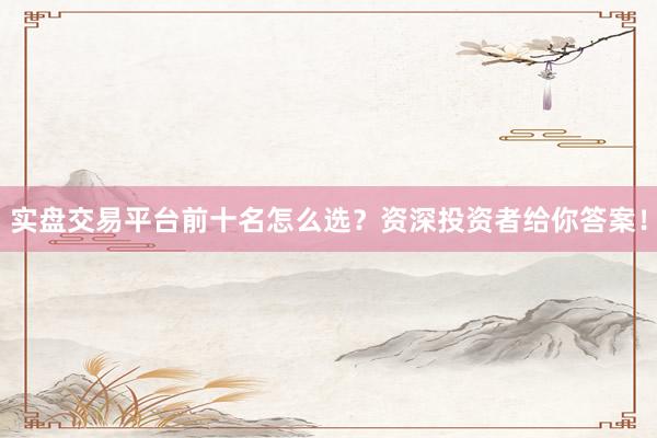 实盘交易平台前十名怎么选?资深投资者给你答案!