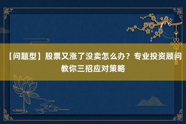 【问题型】股票又涨了没卖怎么办？专业投资顾问教你三招应对策略