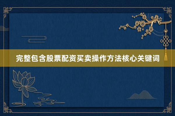 完整包含股票配资买卖操作方法核心关键词