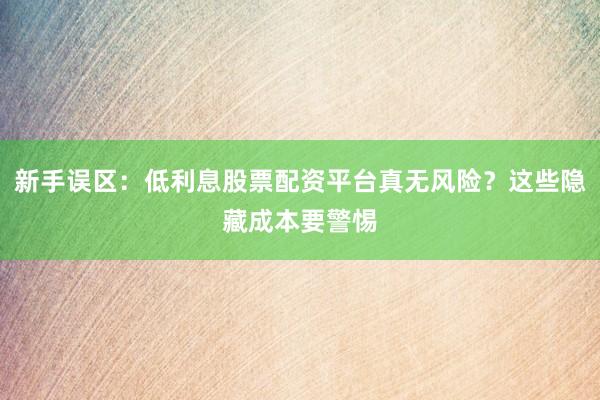 新手误区：低利息股票配资平台真无风险？这些隐藏成本要警惕