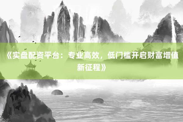 《实盘配资平台：专业高效，低门槛开启财富增值新征程》