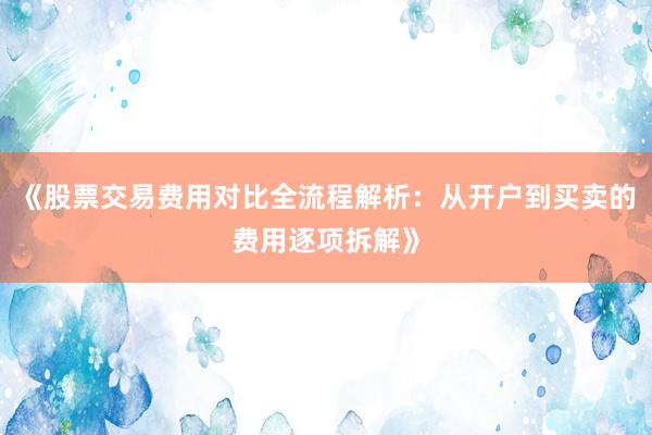 《股票交易费用对比全流程解析：从开户到买卖的费用逐项拆解》