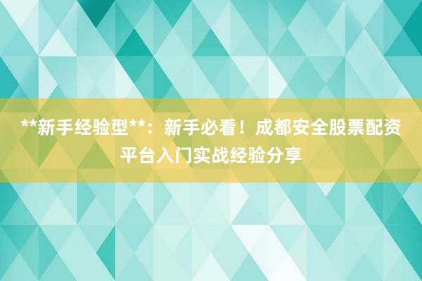 **新手经验型**：新手必看！成都安全股票配资平台入门实战经验分享