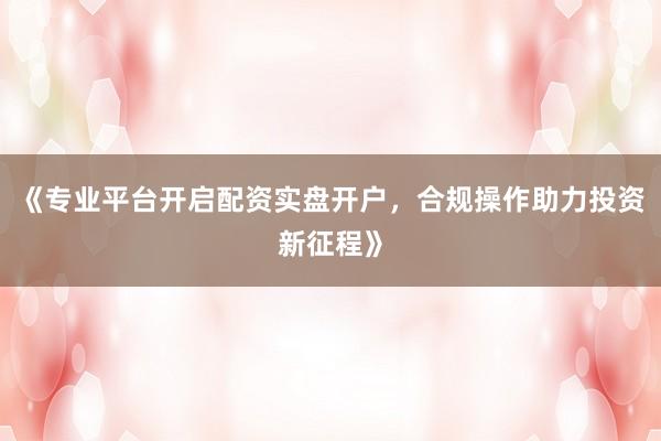 《专业平台开启配资实盘开户，合规操作助力投资新征程》