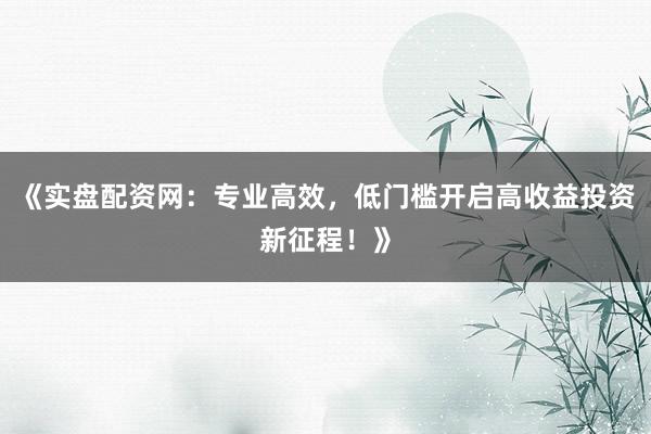 《实盘配资网：专业高效，低门槛开启高收益投资新征程！》