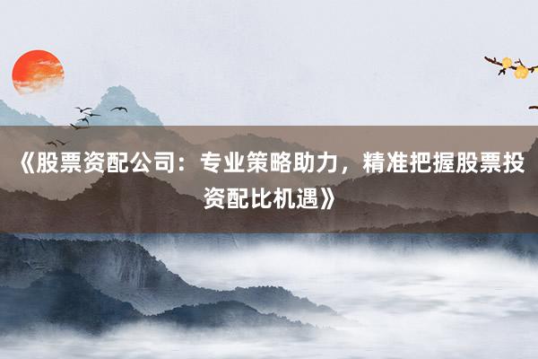 《股票资配公司:专业策略助力,精准把握股票投资配比机遇》