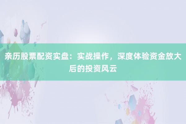亲历股票配资实盘:实战操作,深度体验资金放大后的投资风云
