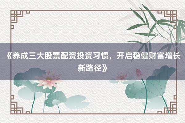 《养成三大股票配资投资习惯，开启稳健财富增长新路径》