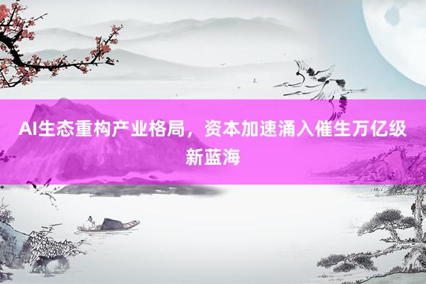 AI生态重构产业格局,资本加速涌入催生万亿级新蓝海