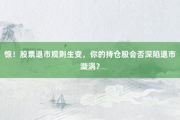 惊！股票退市规则生变，你的持仓股会否深陷退市漩涡？