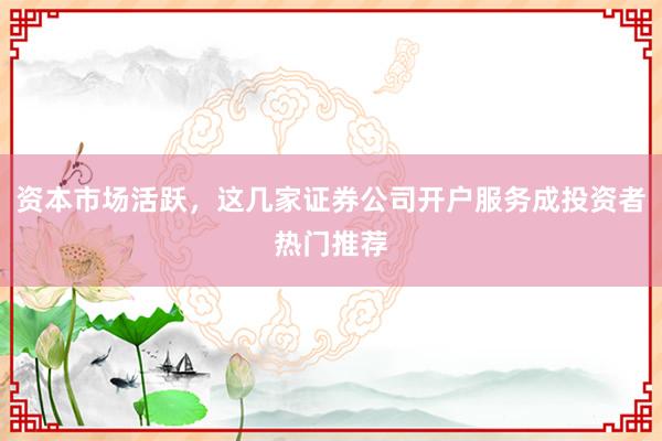 资本市场活跃，这几家证券公司开户服务成投资者热门推荐