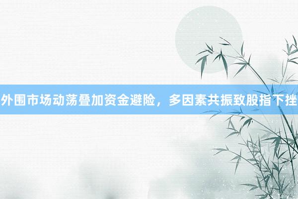 外围市场动荡叠加资金避险，多因素共振致股指下挫