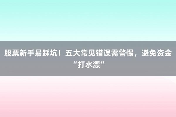 股票新手易踩坑!五大常见错误需警惕,避免资金“打水漂”