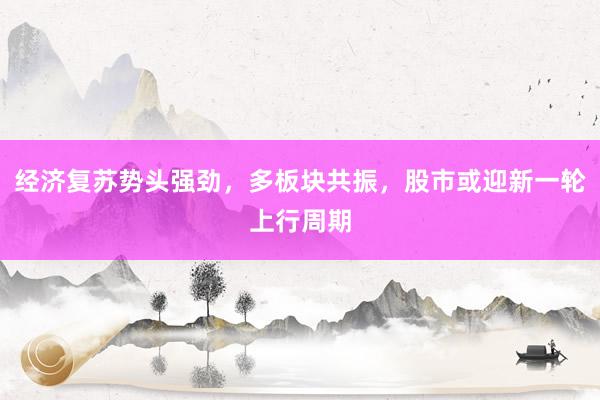 经济复苏势头强劲，多板块共振，股市或迎新一轮上行周期