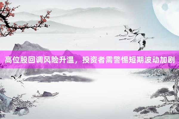 高位股回调风险升温，投资者需警惕短期波动加剧