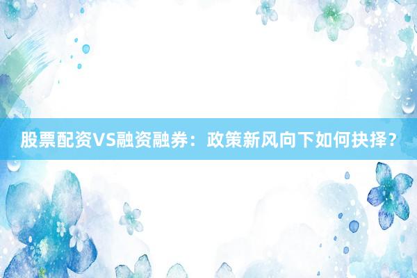 股票配资VS融资融券：政策新风向下如何抉择？