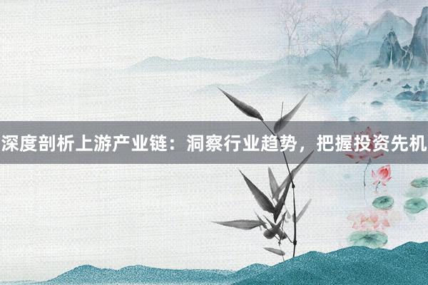 深度剖析上游产业链：洞察行业趋势，把握投资先机