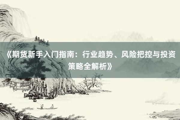 《期货新手入门指南：行业趋势、风险把控与投资策略全解析》