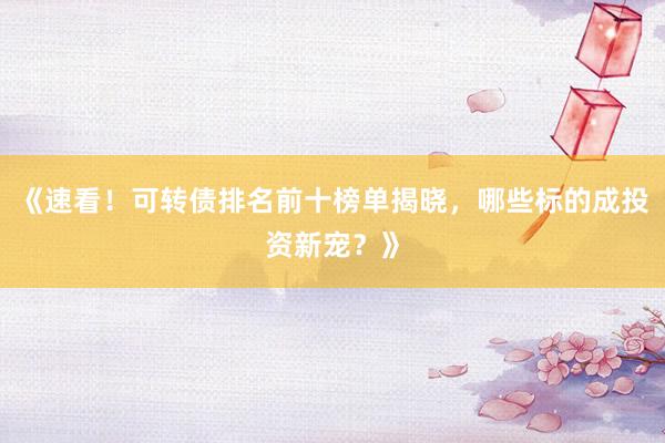 《速看！可转债排名前十榜单揭晓，哪些标的成投资新宠？》